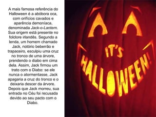 A mais famosa referência do Halloween é a abóbora oca, com orifícios cavados e aparência demoníaca, denominada  Jack-o-Lantern . Sua origem está presente no folclore irlandês. Segundo a lenda, um homem chamado Jack, notório beberrão e trapaceiro, esculpiu uma cruz no tronco de uma árvore, prendendo o diabo em cima dela. Assim, Jack firmou um trato com o Diabo: se ele nunca o atormentasse, Jack apagaria a cruz do tronco e o deixaria descer da árvore.  Depois que Jack morreu, sua entrada no Céu foi recusada devido ao seu pacto com o Diabo.  