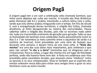 Origem Pagã A origem pagã tem a ver com a celebração celta chamada Samhain, que tinha como objetivo dar culto aos mortos. A invasão das Ilhas Britânicas pelos Romanos (46 A.C.) acabou mesclando a cultura latina com a celta, sendo que esta última acabou minguando com o tempo. Em fins do século II, com a evangelização desses territórios, a religião dos Celtas, chamada druidismo, já tinha desaparecido na maioria das comunidades. Pouco sabemos sobre a religião dos druidas, pois não se escreveu nada sobre ela: tudo era transmitido oralmente de geração para geração. Sabe-se que as festividades do Samhain eram celebradas muito possivelmente entre os dias 5 e 7 de novembro (a meio caminho entre o equinócio de verão e o solstício de inverno). Eram precedidas por uma série de festejos que duravam uma semana, e davam início ao ano novo celta. A  “festa dos mortos”  era uma das suas datas mais importantes, pois celebrava o que para nós seriam  “o céu e a terra”  (conceitos que só chegaram com o cristianismo). Para os celtas, o lugar dos mortos era um lugar de felicidade perfeita, onde não haveria fome nem dor. A festa era celebrava com ritos presididos pelos sacerdotes druidas, que atuavam como “médiuns” entre as pessoas e os seus antepassados. Dizia-se também que os espíritos dos mortos voltavam nessa data para visitar seus antigos lares e guiar os seus familiares rumo ao outro mundo. 