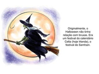Originalmente, o Halloween não tinha relação com bruxas. Era um festival do calendário Celta (hoje Irlanda), o festival de Samhain . 