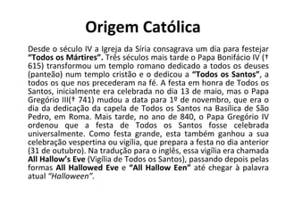 Origem Católica Desde o século IV a Igreja da Síria consagrava um dia para festejar  “Todos os Mártires”.  Três séculos mais tarde o Papa Bonifácio IV († 615) transformou um templo romano dedicado a todos os deuses (panteão) num templo cristão e o dedicou a  “Todos os Santos” , a todos os que nos precederam na fé. A festa em honra de Todos os Santos, inicialmente era celebrada no dia 13 de maio, mas o Papa Gregório III(† 741) mudou a data para 1º de novembro, que era o dia da dedicação da capela de Todos os Santos na Basílica de São Pedro, em Roma. Mais tarde, no ano de 840, o Papa Gregório IV ordenou que a festa de Todos os Santos fosse celebrada universalmente. Como festa grande, esta também ganhou a sua celebração vespertina ou vigília, que prepara a festa no dia anterior (31 de outubro). Na tradução para o inglês, essa vigília era chamada  All Hallow’s Eve  (Vigília de Todos os Santos), passando depois pelas formas  All Hallowed Eve  e  “All Hallow Een”  até chegar à palavra atual  “Halloween”. 
