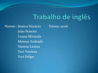 Nomes : Jéssica Horácio
João Peixoto
Luana Miranda
Mateus Andrade
Yasmin Lemos
Yuri Ventura
Yuri Felipe

Turma: 2006

 