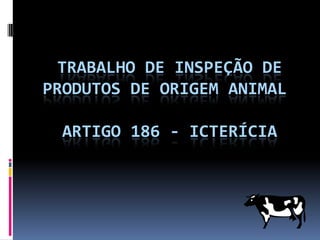 TRABALHO DE INSPEÇÃO DE
PRODUTOS DE ORIGEM ANIMAL

 ARTIGO 186 - ICTERÍCIA
 