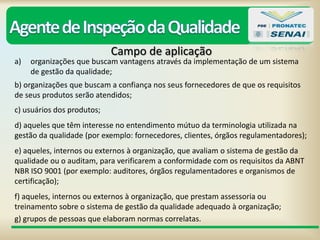 Campo de aplicação
a) organizações que buscam vantagens através da implementação de um sistema
de gestão da qualidade;
b) organizações que buscam a confiança nos seus fornecedores de que os requisitos
de seus produtos serão atendidos;
c) usuários dos produtos;
d) aqueles que têm interesse no entendimento mútuo da terminologia utilizada na
gestão da qualidade (por exemplo: fornecedores, clientes, órgãos regulamentadores);
e) aqueles, internos ou externos à organização, que avaliam o sistema de gestão da
qualidade ou o auditam, para verificarem a conformidade com os requisitos da ABNT
NBR ISO 9001 (por exemplo: auditores, órgãos regulamentadores e organismos de
certificação);
f) aqueles, internos ou externos à organização, que prestam assessoria ou
treinamento sobre o sistema de gestão da qualidade adequado à organização;
g) grupos de pessoas que elaboram normas correlatas.
 
