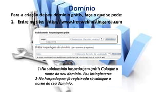 Domínio
Para a criação de seu domínio grátis, faça o que se pede:
1. Entre no site: http://www.freewebhostingarea.com
1-No subdomínio hospedagem grátis Coloque o
nome do seu domínio. Ex.: intinglaterra
2-Na hospedagem já registrada só coloque o
nome do seu domínio.
 