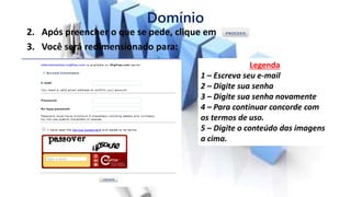 Domínio
2. Após preencher o que se pede, clique em
3. Você será redimensionado para:
Legenda
1 – Escreva seu e-mail
2 – Digite sua senha
3 – Digite sua senha novamente
4 – Para continuar concorde com
os termos de uso.
5 – Digite o conteúdo das imagens
a cima.
 