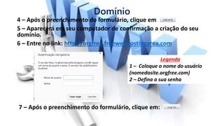 Domínio
4 – Após o preenchimento do formulário, clique em
5 – Aparecerá em seu computador de confirmação a criação do seu
domínio.
6 – Entre no link: http://orgfree.freewebhostingarea.com
Legenda
1 – Coloque o nome do usuário
(nomedosite.orgfree.com)
2 – Defina a sua senha
7 – Após o preenchimento do formulário, clique em:
 