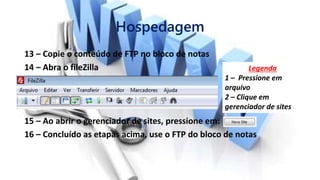 Hospedagem
13 – Copie o conteúdo de FTP no bloco de notas
14 – Abra o fileZilla
15 – Ao abrir o gerenciador de sites, pressione em:
16 – Concluído as etapas acima, use o FTP do bloco de notas
Legenda
1 – Pressione em
arquivo
2 – Clique em
gerenciador de sites
 