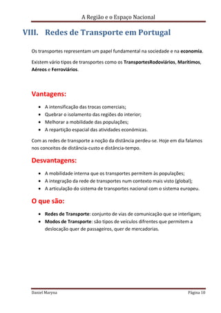 A Região e o Espaço Nacional

VIII. Redes de Transporte em Portugal
Os transportes representam um papel fundamental na sociedade e na economia.
Existem vário tipos de transportes como os TransportesRodoviários, Marítimos,
Aéreos e Ferroviários.

Vantagens:
A intensificação das trocas comerciais;
Quebrar o isolamento das regiões do interior;
Melhorar a mobilidade das populações;
A repartição espacial das atividades económicas.
Com as redes de transporte a noção da distância perdeu-se. Hoje em dia falamos
nos conceitos de distância-custo e distância-tempo.

Desvantagens:
A mobilidade interna que os transportes permitem às populações;
A integração da rede de transportes num contexto mais visto (global);
A articulação do sistema de transportes nacional com o sistema europeu.

O que são:
Redes de Transporte: conjunto de vias de comunicação que se interligam;
Modos de Transporte: são tipos de veículos difrentes que permitem a
deslocação quer de passageiros, quer de mercadorias.

Daniel Maryna

Página 10

 