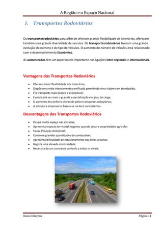 A Região e o Espaço Nacional

I.

Transportes Rodoviários

Os transportesrodoviários para além de oferecer grande flexibilidade de itinerários, oferecem
também uma grande diversidade de veículos. Os transportesrodoviários tiveram uma grande
evolução do número e do tipo de veículos. O aumento do número de veículos está relacionado
com o dessenvolvimento Económico.
As autoestradas têm um papel muito importante nas ligações inter-regionais e internacionais.

Vantagens dos Transportes Rodoviários
Oferece maior flexibilidade nos itínerários;
Dispõe uma rede intensamente ramificada permitindo uma viajem sem transbordo;
É o transporte mais prático e económico;
Evolui cada vez mais o grau de especialização e o grau de carga;
O aumento do conforto oferecido pelos transportes rodoviários;
A estrutura empresarial baseia-se na livre concorrência.

Desvantagens dos Transportes Rodoviários
Ocupa muito espaço nas estradas;
Apresenta impacto territorial negativo quando separa propriedades agrícolas
Causa Poluição Ambiental;
Consome grandes quantidades de combustível;
Apresenta dificuldade de estacionamento nas áreas urbanas;
Regista uma elevada sinistralidade;
Necessita de um constante controlo a todos os níveis;

Daniel Maryna

Página 11

 