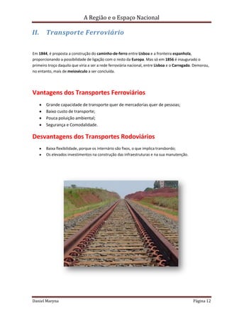A Região e o Espaço Nacional

II.

Transporte Ferroviário

Em 1844, é proposta a construção do caminho-de-ferro entre Lisboa e a fronteira espanhola,
proporcionando a possibilidade de ligação com o resto da Europa. Mas só em 1856 é inaugurado o
primeiro troço daquilo que viria a ser a rede ferroviária nacional, entre Lisboa e o Carregado. Demorou,
no entanto, mais de meioséculo a ser concluída.

Vantagens dos Transportes Ferroviários
Grande capacidade de transporte quer de mercadorias quer de pessoas;
Baixo custo de transporte;
Pouca poluição ambiental;
Segurança e Comodalidade.

Desvantagens dos Transportes Rodoviários
Baixa flexibilidade, porque os internário são fixos, o que implica transbordo;
Os elevados investimentos na construção das infraestruturas e na sua manutenção.

Daniel Maryna

Página 12

 