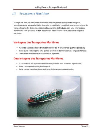 A Região e o Espaço Nacional

III.

Transporte Marítimo

Ao longo dos anos, os transportes marítimossofreram grandes evoluções tecnológicas,

fazendoaumentar a sua velocidade, dimensão, comodidade, capacidade e reduzindo o custo do
transporte agrandes distâncias. Alocalização geográfica de Portugal, com uma extensa costa
marítima faz com que cerca de 80% do comércio internacional é efetuado com transportes
marítimos.

Vantagens dos Transportes Marítimos
Grande capacidade de transporte quer de mercadorias quer de pessoas;
Baixo custo no transporte uma grande quantidade de mercadorias a longas distâncias;
Transportar mercadorias mais volumosas e pesadas.

Desvantagens dos Transportes Marítimos
A sua lentidão e a impossibilidade de transporte de bens acessíveis e perecíveis;
Pode causar grande poluição ambiental;
Exise grande investimento na contrução de infraestruturas portuárias.

Daniel Maryna

Página 13

 