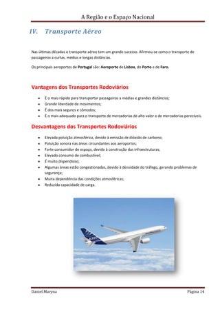 A Região e o Espaço Nacional

IV.

Transporte Aéreo

Nas últimas décadas o transporte aéreo tem um grande sucesso. Afirmou-se como o transporte de
passageiros a curtas, médias e longas distâncias.
Os principais aeroportos de Portugal são: Aeroporto de Lisboa, do Porto e de Faro.

Vantagens dos Transportes Rodoviários
É o mais rápido para transportar passageiros a médias e grandes distâncias;
Grande liberdade de movimentos;
É dos mais seguros e cômodos;
É o mais adequado para o transporte de mercadorias de alto valor e de mercadorias perecíveis.

Desvantagens dos Transportes Rodoviários
Elevada poluição atmosférica, devido à emissão de dióxido de carbono;
Poluição sonora nas áreas circundantes aos aeroportos;
Forte consumidor de espaço, devido à construção das infraestruturas;
Elevado consumo de combustível;
É muito dispendioso;
Algumas áreas estão congestionadas, devido à densidade do tráfego, gerando problemas de
segurança;
Muita dependência das condições atmosféricas;
Reduzida capacidade de carga.

Daniel Maryna

Página 14

 