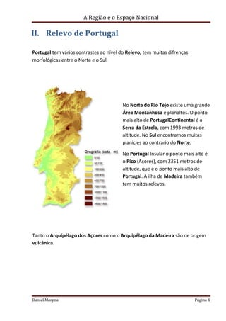 A Região e o Espaço Nacional

II. Relevo de Portugal
Portugal tem vários contrastes ao nível do Relevo, tem muitas difrenças
morfológicas entre o Norte e o Sul.

No Norte do Rio Tejo existe uma grande
Área Montanhosa e planaltos. O ponto
mais alto de PortugalContinental é a
Serra da Estrela, com 1993 metros de
altitude. No Sul encontramos muitas
planícies ao contrário do Norte.
No Portugal Insular o ponto mais alto é
o Pico (Açores), com 2351 metros de
altitude, que é o ponto mais alto de
Portugal. A ilha de Madeira também
tem muitos relevos.

Tanto o Arquipélago dos Açores como o Arquipélago da Madeira são de origem
vulcânica.

Daniel Maryna

Página 4

 