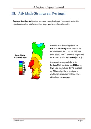 A Região e o Espaço Nacional

III. Atividade Sísmica em Portugal
Portugal Continental localiza-se numa zona sísmica de risco moderado. São
registados muitos abalos sísmicos de pequena e média dimensão.

O sismo mais forte registado na
História de Portugal doi o sísmo de 1
de Novembro de 1775. Foi o sísmio
mais devastador. Teve uma magnitude
de 8,75 na escala de Richter (0 a 10).
O segundo sísmo mais forte de
Portugal foi registado em 1969, que
teve uma magnitude de 7,2 na escala
de Richter. Sentiu-se em todo o
continente especialmente na costa
atlântica e no Algarve.

Daniel Maryna

Página 5

 