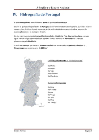 A Região e o Espaço Nacional

IV. Hidrografia de Portugal
A rede Hidrográfica é mais intensa no Norte do que no Sul de Portugal.
Devido às grandes irregularidades de Portugal, os rios também são muito irregulares. Durante o inverno
os rios sobem devido a elevada precepitação. No verão devido à pouca preceitação e aumento de
evaporação os rios e as barragens descem.
Os rios mais importantes de PortugalContinental são – RioMinho, Tejo, Douro e Guadiana – as suas
àguas limitam torços de fronteira com Espanha como a fronteira de Noroeste que é limitada
planeamente pelo Rio Minho.
O mair Rio Portugês que nasce na Serra da Estrela e que tem a sua foz no Oceano Atlânticoé o
RioMondego que percorre cerca de 220 Km²

Em Portugal Continental os principais rios são:
Rio Minho
Rio Douro
Rio Tejo
Rio Guadiana
Rio Mondego

Outros rios Portugueses:
Rio Lima
Rio Cávado
Rio Ave
Rio Vouga
Rio Sado
Rio Mira
Rio Tâmega

Daniel Maryna

Página 6

 