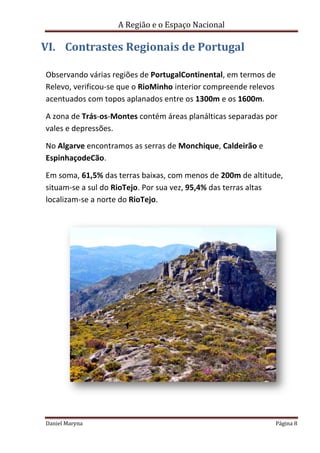 A Região e o Espaço Nacional

VI. Contrastes Regionais de Portugal
Observando várias regiões de PortugalContinental, em termos de
Relevo, verificou-se que o RioMinho interior compreende relevos
acentuados com topos aplanados entre os 1300m e os 1600m.
A zona de Trás-os-Montes contém áreas planálticas separadas por
vales e depressões.
No Algarve encontramos as serras de Monchique, Caldeirão e
EspinhaçodeCão.
Em soma, 61,5% das terras baixas, com menos de 200m de altitude,
situam-se a sul do RioTejo. Por sua vez, 95,4% das terras altas
localizam-se a norte do RioTejo.

Daniel Maryna

Página 8

 