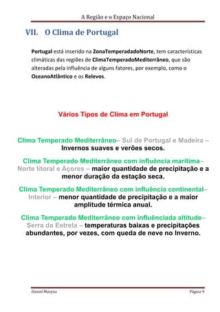 A Região e o Espaço Nacional

VII. O Clima de Portugal
Portugal está inserido na ZonaTemperadadoNorte, tem características
climáticas das regiões de ClimaTemperadoMediterrâneo, que são
alteradas pela influência de alguns fatores, por exemplo, como o
OceanoAtlântico e os Relevos.

Vários Tipos de Clima em Portugal

Clima Temperado Mediterrâneo– Sul de Portugal e Madeira –
Invernos suaves e verões secos.
Clima Temperado Mediterrâneo com influência marítima–
Norte litoral e Açores – maior quantidade de precipitação e a
menor duração da estação seca.
Clima Temperado Mediterrâneo com influência continental–
Interior – menor quantidade de precipitação e a maior
amplitude térmica anual.
Clima Temperado Mediterrâneo com influênciada altitude–
Serra da Estrela – temperaturas baixas e precipitações
abundantes, por vezes, com queda de neve no Inverno.

Daniel Maryna

Página 9

 