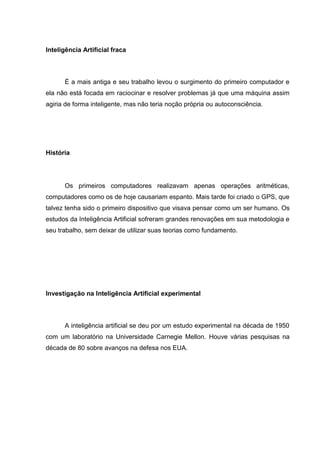 Inteligência Artificial fraca



      É a mais antiga e seu trabalho levou o surgimento do primeiro computador e
ela não está focada em raciocinar e resolver problemas já que uma máquina assim
agiria de forma inteligente, mas não teria noção própria ou autoconsciência.




História




      Os primeiros computadores realizavam apenas operações aritméticas,
computadores como os de hoje causariam espanto. Mais tarde foi criado o GPS, que
talvez tenha sido o primeiro dispositivo que visava pensar como um ser humano. Os
estudos da Inteligência Artificial sofreram grandes renovações em sua metodologia e
seu trabalho, sem deixar de utilizar suas teorias como fundamento.




Investigação na Inteligência Artificial experimental



      A inteligência artificial se deu por um estudo experimental na década de 1950
com um laboratório na Universidade Carnegie Mellon. Houve várias pesquisas na
década de 80 sobre avanços na defesa nos EUA.
 