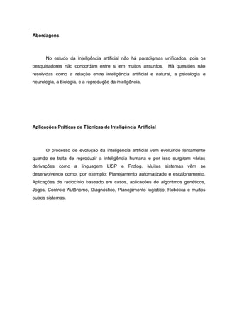 Abordagens



      No estudo da inteligência artificial não há paradigmas unificados, pois os
pesquisadores não concordam entre si em muitos assuntos.       Há questões não
resolvidas como a relação entre inteligência artificial e natural, a psicologia e
neurologia, a biologia, e a reprodução da inteligência.




Aplicações Práticas de Técnicas de Inteligência Artificial




      O processo de evolução da inteligência artificial vem evoluindo lentamente
quando se trata de reproduzir a inteligência humana e por isso surgiram várias
derivações como a linguagem LISP e Prolog. Muitos sistemas vêm se
desenvolvendo como, por exemplo: Planejamento automatizado e escalonamento,
Aplicações de raciocínio baseado em casos, aplicações de algoritmos genéticos,
Jogos, Controle Autônomo, Diagnóstico, Planejamento logístico, Robótica e muitos
outros sistemas.
 