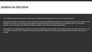 SUBIDA DA ENCOSTA



•   É um método de busca local que usa a ideia de que o objetivo deve ser atingido com o menor número de passos.

•   heurísticas de busca em vizinhança, como a busca local, as quais necessariamente partem de uma solução inicial viável (em alguns casos
    podendo ser somente uma solução possível qualquer), tentando melhorar esta solução através de operações de troca, remoção ou
    inserção, até que não seja mais possível a melhoria ou algum outro critério de parada seja satisfeito;

•   Empregando uma ordenação total ou parcial do conjunto de estados, é possível dizer se um estado sucessor leva para mais perto ou para
    mais longe da solução. Assim o algoritmo de busca pode preferir explorar em primeiro lugar os estados que levam para mais perto da
    solução.
 