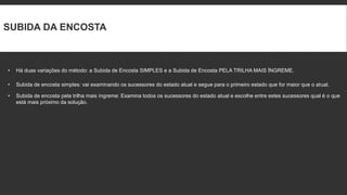 SUBIDA DA ENCOSTA



•   Há duas variações do método: a Subida de Encosta SIMPLES e a Subida de Encosta PELA TRILHA MAIS ÍNGREME.

•   Subida de encosta simples: vai examinando os sucessores do estado atual e segue para o primeiro estado que for maior que o atual.

•   Subida de encosta pela trilha mais íngreme: Examina todos os sucessores do estado atual e escolhe entre estes sucessores qual é o que
    está mais próximo da solução.
 