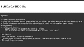 SUBIDA DA ENCOSTA


Algoritmo:

1. Estado corrente ← estado inicial
2. Repita até que o estado corrente seja a solução ou não existam operadores a serem aplicados ao estado corrente
a) Escolha um operador que ainda não tenha sido aplicado ao estado corrente e aplique-o para produzir
um novo estado.
b) Avalie o novo estado.
      i) Se for a solução (um estado meta) retorne-o e encerre.
      ii) Se for melhor que o estado corrente então Estado corrente ← novo estado.

Características:
• Seleciona o primeiro vizinho que seja melhor.
• Problema: tende a convergir para uma solução que é um máximo local e não para o máximo global.
• É irrevogável (sem retrocesso)
 