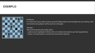 EXEMPLO



          Problema:
          h=1 (valor de h para cada sucessor possível obtido pela movimentação de uma rainha), todo
          movimento de qualquer rainha só piora a situação.

          Solução:
          Movimento lateral para evitar plano
          – pode ocorrer repetição infinita se for um máximo local plano que não seja planície;
          – Impor um limite sobre o número de movimentos laterais;
 