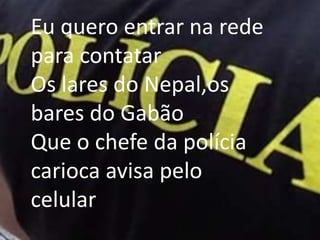 Eu quero entrar na rede para contatarOs lares do Nepal,os bares do GabãoQue o chefe da polícia carioca avisa pelo celular