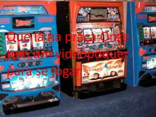 Que lá na praça Onze tem um videopôquer para se jogar...