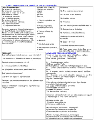 POEMA COM ATIVIDADES DE GRAMÁTICA E DE INTERPRETAÇÃO
CANÇÃO DO INVERNO                               BUSQUE NOS TEXTOS:                9- Dígrafos
Cai a neve, de mansinho...                      1-Verbos nos seguintes
Cai a neve em meus cabelos,                     tempos:                           10- Três encontros consonantais
Que eram de ouro e são de luar.                 infinitivo
Altas torres de castelo...                      gerúndio                          11- Um hiato e uma repetição
Cai a neve, de mansinho,                        particípio
Para os sonhos sepultar.                                                          12- Adjetivos pátrios
Cai a neve... tão de leve!                      2- Verbos no presente do
No meu rosto, brando e brando,                  indicativo                        13- Pronomes
Será a neve resvalando.
Ou é o pranto a deslizar?                       3- Verbos no pretérito            14- Uma preposição na 1ª estrofe e outra na
                                                imperfeito do indicativo          3ª.
De origem ucraniana, Helena Kolody nasceu                                         15- Substantivos no diminutivo
em Cruz Machado, interior do Paraná, em         4- Verbos no futuro do
1912, e vive em Curitiba, onde foi educadora.   presente                          16- Nomes da pontuação utilizada;
Seu primeiro livro de poesia,Paisagem interior,
saiu em 1941. Depois desse, publicou vários     5- Adjetivos                      17-Nomes dos sinais utilizados na
outros, nos quais deixou registrado um jeito                                      pontuação.
muito especial de falar da natureza e da vida.  6- Numerais
O poemaCanção de inverno foi retirado do                                          18- Copie o 6º verso.
livro Luz infinita.                             7- Substantivos próprios
                                                                                  19-Quantas estrofes tem o poema;
                                                  8- Um substantivo comum no
                                                  8º verso                     20- Passe para a ordem direta: Cai a neve,
                                                                               de mansinho, para os sonhos sepultar.
RESPONDA:                                                     ATIVIDADES ACORDO ORTOGRÁFICO
Qual a diferença entre texto poético e texto informativo?     Tendo em vista as novas regras ortográficas, explique:
                                                              A) A palavra para pode pertencer a
Qual a intenção da poetisa ao se utilizar do diminutivo?      duas classes gramaticais. Quais são elas?

Explique cada um dos versos: 3, 4 e 6.                        B)    Observe a oração abaixo:
                                                              O trânsito para São Paulo.
O poema sugere silêncio. Identifique.                         Nesta oração qual é a função morfológica da palavra para.
                                                              C)    Escreva uma nova oração mudando o sentido da palavra
Em qual pessoa do discurso o poema é escrito?                 para.
                                                              D) E a palavra trânsito, também perdeu o acento? Justifique
Qual o sentimento expresso?                                   sua resposta.
                                                              E)    Segundo o novo acordo ortográfico a palavra vôo não deve
Que idade tem a pessoa representada?                          ser mais acentuada. Dê outros exemplos de palavras que
                                                              seguem a mesma regra.
Explique o que representam cada uma das palavras: ouro,
neve, luar                                                    2) As palavras grifadas podem pertencer a duas classes
                                                              gramaticais. Quais são elas?
Escrever um texto em verso ou prosa cujo nome seja:           A)O sonho está recheado de chocolate.
Canção do verão                                               Sempre sonho com anjos.
                                                              B) O pelo do cachorro é branco.
                                                              Vou pelo caminho mais curto.

                                                              3) Assinale a única alternativa em que todas as palavras seguem
                                                              a mesma regra do novo acordo ortográfico:

                                                              (A) jibóia, alcatéia ,idéia
                                                               (B) geléia, assembléia ,réu
                                                              ( C ) história, saúde,jibóia

                                                              (A) contrarregras, microondas, antirreligioso
                                                              (B) extraescolar, aeroespacial, autoescola
                                                              (C) auto- escola, micro-ondas, antirreligioso.

                                                              (A) inter-municipal, interestadual, conta-regras
                                                              (B) intermunicipal, superinteressante, interestadual
                                                              ( C ) interestadual.super interessante, anti-religioso
 