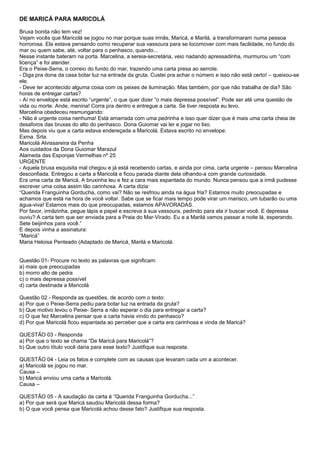 DE MARICÁ PARA MARICOLÁ

Bruxa bonita não tem vez!
Vejam vocês que Maricolá se jogou no mar porque suas irmãs, Maricá, e Marilá, a transformaram numa pessoa
horrorosa. Ela estava pensando como recuperar sua vassoura para se locomover com mais facilidade, no fundo do
mar ou quem sabe, até, voltar para o penhasco, quando...
Nesse instante bateram na porta. Marcelina, a sereia-secretária, veio nadando apressadinha, murmurou um “com
licença” e foi atender.
Era o Peixe-Serra, o correio do fundo do mar, trazendo uma carta presa ao serrote.
- Diga pra dona da casa botar luz na entrada da gruta. Custei pra achar o número e isso não está certo! – queixou-se
ele.
- Deve ter acontecido alguma coisa com os peixes de iluminação. Mas também, por que não trabalha de dia? São
horas de entregar cartas?
- Aí no envelope está escrito “urgente”, o que quer dizer “o mais depressa possível”. Pode ser até uma questão de
vida ou morte. Ande, menina! Corra pra dentro e entregue a carta. Se tiver resposta eu levo.
Marcelina obedeceu resmungando:
- Não é urgente coisa nenhuma! Está amarrada com uma pedrinha e isso quer dizer que é mais uma carta cheia de
desaforos das bruxas do alto do penhasco. Dona Guiomar vai ler e jogar no lixo.
Mas depois viu que a carta estava endereçada a Maricolá. Estava escrito no envelope:
Exma. Srta.
Maricolá Alvissareira da Penha
Aos cuidados da Dona Guiomar Marazul
Alameda das Esponjas Vermelhas nº 25
URGENTE
- Aquela bruxa esquisita mal chegou e já está recebendo cartas, e ainda por cima, carta urgente – pensou Marcelina
desconfiada. Entregou a carta a Maricolá e ficou parada diante dela olhando-a com grande curiosidade.
Era uma carta de Maricá. A bruxinha leu e fez a cara mais espantada do mundo. Nunca pensou que a irmã pudesse
escrever uma coisa assim tão carinhosa. A carta dizia:
“Querida Franguinha Gorducha, como vai? Não se resfriou ainda na água fria? Estamos muito preocupadas e
achamos que está na hora de você voltar. Sabe que se ficar mais tempo pode virar um marisco, um tubarão ou uma
água-viva! Estamos mais do que preocupadas, estamos APAVORADAS.
Por favor, irmãzinha, pegue lápis e papel e escreva à sua vassoura, pedindo para ela ir buscar você. E depressa
ouviu? A carta tem que ser enviada para a Praia do Mar-Virado. Eu e a Marilá vamos passar a noite lá, esperando.
Sete beijinhos para você.”
E depois vinha a assinatura:
“Maricá”
Maria Heloisa Penteado (Adaptado de Maricá, Marilá e Maricolá.


Questão 01- Procure no texto as palavras que significam:
a) mais que preocupadas
b) morro alto de pedra
c) o mais depressa possível
d) carta destinada a Maricolá

Questão 02 - Responda as questões, de acordo com o texto:
a) Por que o Peixe-Serra pediu para botar luz na entrada da gruta?
b) Que motivo levou o Peixe- Serra a não esperar o dia para entregar a carta?
c) O que fez Marcelina pensar que a carta havia vindo do penhasco?
d) Por que Maricolá ficou espantada ao perceber que a carta era carinhosa e vinda de Maricá?

QUESTÃO 03 - Responda
a) Por que o texto se chama “De Maricá para Maricolá”?
b) Que outro título você daria para esse texto? Justifique sua resposta.

QUESTÃO 04 - Leia os fatos e complete com as causas que levaram cada um a acontecer.
a) Maricolá se jogou no mar.
Causa –
b) Maricá enviou uma carta a Maricolá.
Causa –

QUESTÃO 05 - A saudação da carta é “Querida Franguinha Gorducha...”
a) Por que será que Maricá saudou Maricolá dessa forma?
b) O que você pensa que Maricolá achou desse fato? Justifique sua resposta.
 