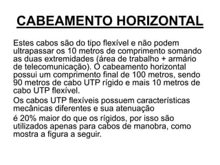 CABEAMENTO HORIZONTAL
Estes cabos são do tipo flexível e não podem
ultrapassar os 10 metros de comprimento somando
as duas extremidades (área de trabalho + armário
de telecomunicação). O cabeamento horizontal
possui um comprimento final de 100 metros, sendo
90 metros de cabo UTP rígido e mais 10 metros de
cabo UTP flexível.
Os cabos UTP flexíveis possuem características
mecânicas diferentes e sua atenuação
é 20% maior do que os rígidos, por isso são
utilizados apenas para cabos de manobra, como
mostra a figura a seguir.
 