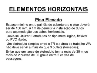 ELEMENTOS HORIZONTAIS
Piso Elevado
Espaço mínimo entre painéis de cobertura e o piso deverá
ser de 150 mm, a fim de permitir a instalação de dutos
para acomodação dos cabos horizontais.
Deve-se Utilizar Eletrodutos do tipo metal rígido, flexível
ou PVC rígido;
Um eletroduto simples entre o TR e a área de trabalho WA
não deve servir a mais do que 3 outlets (tomadas);
Evitar que um lance de eletroduto tenha mais de 30 m ou
mais de 2 curvas de 90 graus entre 2 caixas de
passagens.
 