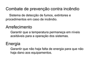 Combate de prevenção contra incêndio
Sistema de detecção de fumos, extintores e
procedimentos em caso de incêndio.
Arrefecimento
Garantir que a temperatura permaneça em níveis
aceitáveis para a operação dos sistemas.
Energia
Garantir que não haja falta de energia para que não
haja dano aos equipamentos.
 