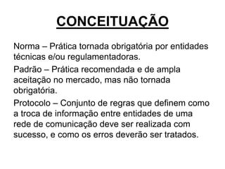 CONCEITUAÇÃO
Norma – Prática tornada obrigatória por entidades
técnicas e/ou regulamentadoras.
Padrão – Prática recomendada e de ampla
aceitação no mercado, mas não tornada
obrigatória.
Protocolo – Conjunto de regras que definem como
a troca de informação entre entidades de uma
rede de comunicação deve ser realizada com
sucesso, e como os erros deverão ser tratados.
 