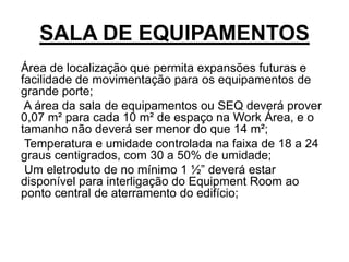 SALA DE EQUIPAMENTOS
Área de localização que permita expansões futuras e
facilidade de movimentação para os equipamentos de
grande porte;
A área da sala de equipamentos ou SEQ deverá prover
0,07 m² para cada 10 m² de espaço na Work Área, e o
tamanho não deverá ser menor do que 14 m²;
Temperatura e umidade controlada na faixa de 18 a 24
graus centigrados, com 30 a 50% de umidade;
Um eletroduto de no mínimo 1 ½” deverá estar
disponível para interligação do Equipment Room ao
ponto central de aterramento do edifício;
 