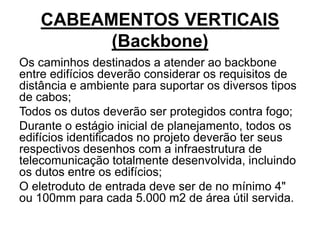 CABEAMENTOS VERTICAIS
(Backbone)
Os caminhos destinados a atender ao backbone
entre edifícios deverão considerar os requisitos de
distância e ambiente para suportar os diversos tipos
de cabos;
Todos os dutos deverão ser protegidos contra fogo;
Durante o estágio inicial de planejamento, todos os
edifícios identificados no projeto deverão ter seus
respectivos desenhos com a infraestrutura de
telecomunicação totalmente desenvolvida, incluindo
os dutos entre os edifícios;
O eletroduto de entrada deve ser de no mínimo 4"
ou 100mm para cada 5.000 m2 de área útil servida.
 