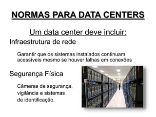 NORMAS PARA DATA CENTERS
Um data center deve incluir:
Infraestrutura de rede
Garantir que os sistemas instalados continuam
acessíveis mesmo se houver falhas em conexões
Segurança Física
Câmeras de segurança,
vigilância e sistemas
de identificação.
 