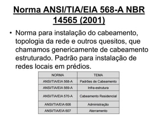 Norma ANSI/TIA/EIA 568-A NBR
14565 (2001)
• Norma para instalação do cabeamento,
topologia da rede e outros quesitos, que
chamamos genericamente de cabeamento
estruturado. Padrão para instalação de
redes locais em prédios.
 