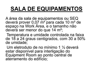 SALA DE EQUIPAMENTOS
A área da sala de equipamentos ou SEQ
deverá prover 0,07 m² para cada 10 m² de
espaço na Work Área, e o tamanho não
deverá ser menor do que 14 m²;
Temperatura e umidade controlada na faixa
de 18 a 24 graus centigrados, com 30 a 50%
de umidade;
Um eletroduto de no mínimo 1 ½ deverá
estar disponível para interligação do
Equipment Room ao ponto central de
aterramento do edifício;
 