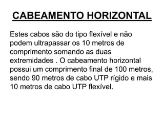 CABEAMENTO HORIZONTAL
Estes cabos são do tipo flexível e não
podem ultrapassar os 10 metros de
comprimento somando as duas
extremidades . O cabeamento horizontal
possui um comprimento final de 100 metros,
sendo 90 metros de cabo UTP rígido e mais
10 metros de cabo UTP flexível.
 