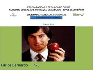 ESCOLA BÁSICA 2.3 DE QUINTA DO CONDE
    CURSO DE EDUCAÇÃO E FORMAÇÃO DE ADULTOS – NÍVEL SECUNDÁRIO

                 SOCIEDADE, TECNOLOGIA E CIÊNCIAS
                        A Personalidade e a invenção


                                Steve Jobs




Carlos Bernardo       nº3
 