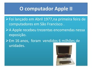 O computador Apple II
Foi lançado em Abril 1977,na primeira feira de
 computadores em São Francisco .
A Apple recebeu trezentas encomendas nessa
 exposição.
Em 16 anos, foram vendidos 6 milhões de
 unidades.
 