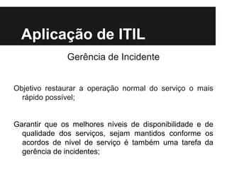Aplicação de ITIL
Gerência de Incidente
Objetivo restaurar a operação normal do serviço o mais
rápido possível;
Garantir que os melhores níveis de disponibilidade e de
qualidade dos serviços, sejam mantidos conforme os
acordos de nível de serviço é também uma tarefa da
gerência de incidentes;

 