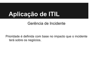 Aplicação de ITIL
Gerência de Incidente
Prioridade é definida com base no impacto que o incidente
terá sobre os negócios.

 