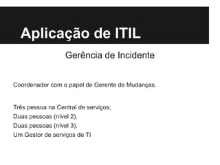 Aplicação de ITIL
Gerência de Incidente
Coordenador com o papel de Gerente de Mudanças.

Três pessoa na Central de serviços;
Duas pessoas (nível 2).
Duas pessoas (nível 3).
Um Gestor de serviços de TI

 
