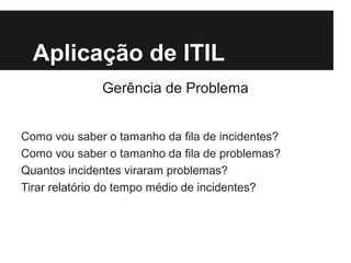 Aplicação de ITIL
Gerência de Problema
Como vou saber o tamanho da fila de incidentes?
Como vou saber o tamanho da fila de problemas?
Quantos incidentes viraram problemas?
Tirar relatório do tempo médio de incidentes?

 