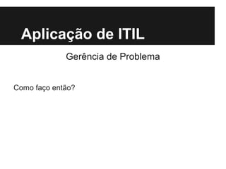 Aplicação de ITIL
Gerência de Problema
Como faço então?

 