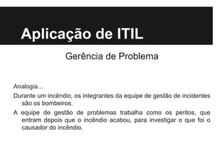 Aplicação de ITIL
Gerência de Problema
Analogia...
Durante um incêndio, os integrantes da equipe de gestão de incidentes
são os bombeiros.
A equipe de gestão de problemas trabalha como os peritos, que
entram depois que o incêndio acabou, para investigar o que foi o
causador do incêndio.

 