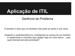Aplicação de ITIL
Gerência de Problema
E também é claro que um bombeiro não pode ser perito e vice versa.
Imaginem o perito/bombeiro lá, investigando as causas de um incêndio
e rapidamente é chamado para apagar fogo em outro bairro… para
qual chamada ele dará prioridade?

 